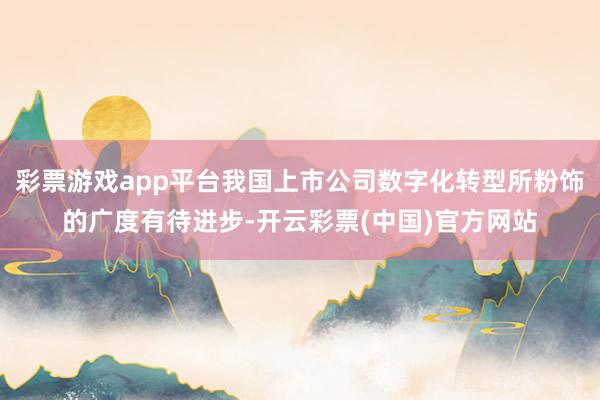 彩票游戏app平台我国上市公司数字化转型所粉饰的广度有待进步-开云彩票(中国)官方网站