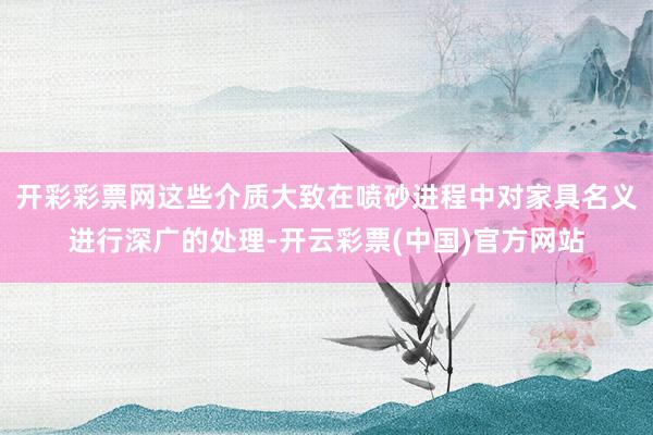 开彩彩票网这些介质大致在喷砂进程中对家具名义进行深广的处理-开云彩票(中国)官方网站