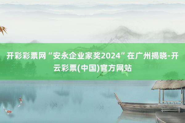 开彩彩票网“安永企业家奖2024”在广州揭晓-开云彩票(中国)官方网站