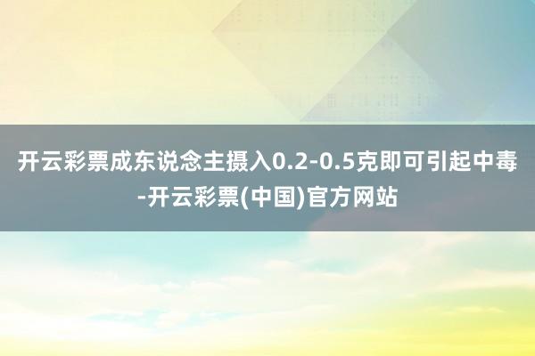 开云彩票成东说念主摄入0.2-0.5克即可引起中毒-开云彩票(中国)官方网站