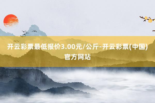 开云彩票最低报价3.00元/公斤-开云彩票(中国)官方网站