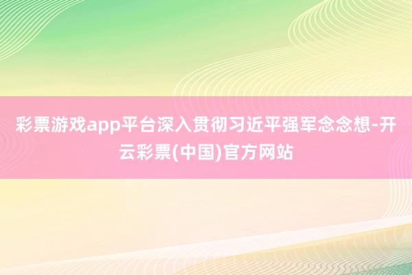 彩票游戏app平台深入贯彻习近平强军念念想-开云彩票(中国)官方网站