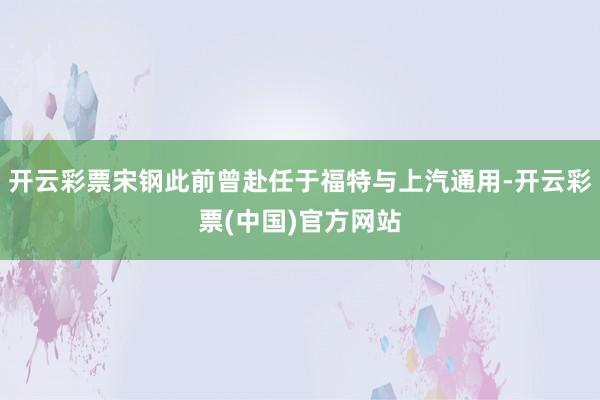 开云彩票宋钢此前曾赴任于福特与上汽通用-开云彩票(中国)官方网站