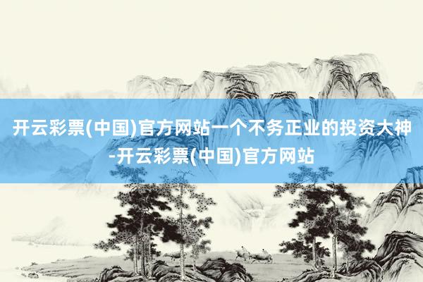 开云彩票(中国)官方网站一个不务正业的投资大神-开云彩票(中国)官方网站