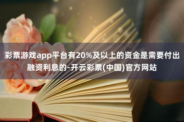 彩票游戏app平台有20%及以上的资金是需要付出融资利息的-开云彩票(中国)官方网站