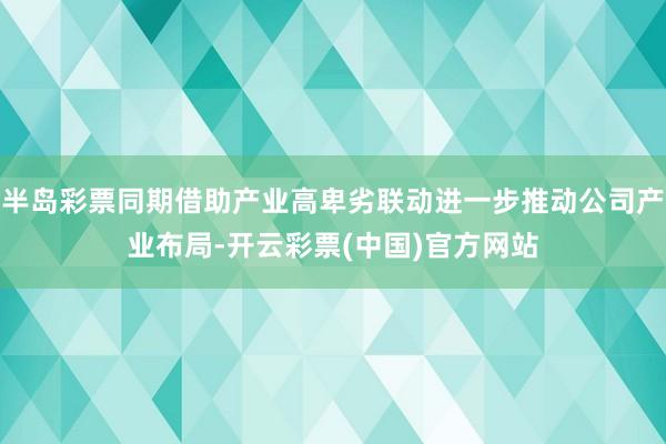 半岛彩票同期借助产业高卑劣联动进一步推动公司产业布局-开云彩票(中国)官方网站