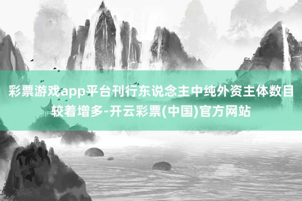 彩票游戏app平台刊行东说念主中纯外资主体数目较着增多-开云彩票(中国)官方网站