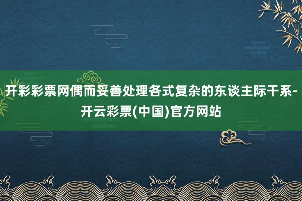 开彩彩票网偶而妥善处理各式复杂的东谈主际干系-开云彩票(中国)官方网站