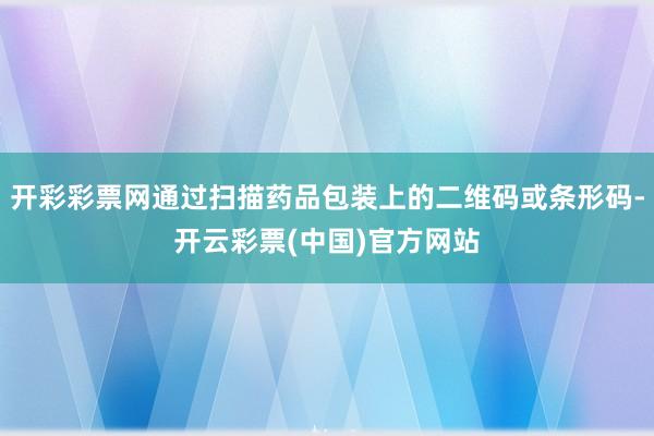 开彩彩票网通过扫描药品包装上的二维码或条形码-开云彩票(中国)官方网站