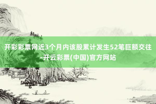 开彩彩票网近3个月内该股累计发生52笔巨额交往-开云彩票(中国)官方网站