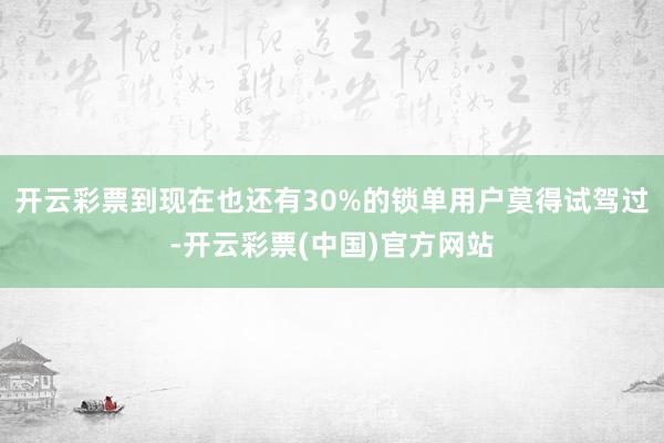 开云彩票到现在也还有30%的锁单用户莫得试驾过-开云彩票(中国)官方网站