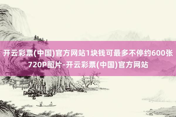 开云彩票(中国)官方网站1块钱可最多不停约600张720P图片-开云彩票(中国)官方网站