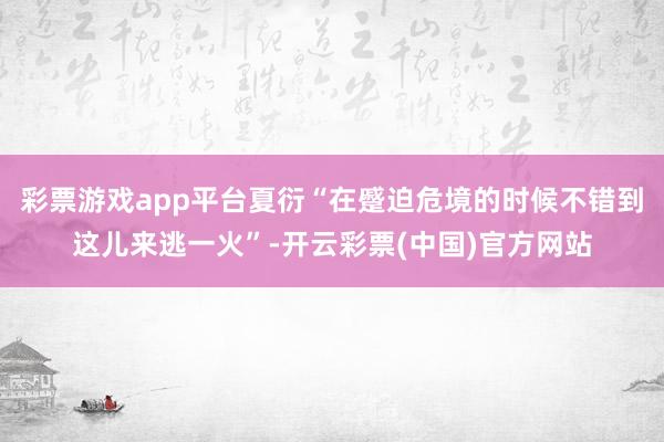 彩票游戏app平台夏衍“在蹙迫危境的时候不错到这儿来逃一火”-开云彩票(中国)官方网站