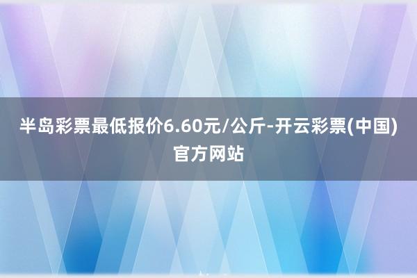 半岛彩票最低报价6.60元/公斤-开云彩票(中国)官方网站