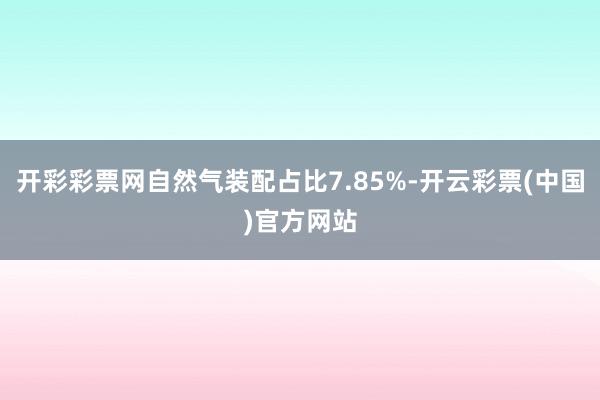 开彩彩票网自然气装配占比7.85%-开云彩票(中国)官方网站