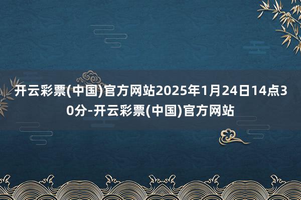 开云彩票(中国)官方网站2025年1月24日14点30分-开云彩票(中国)官方网站