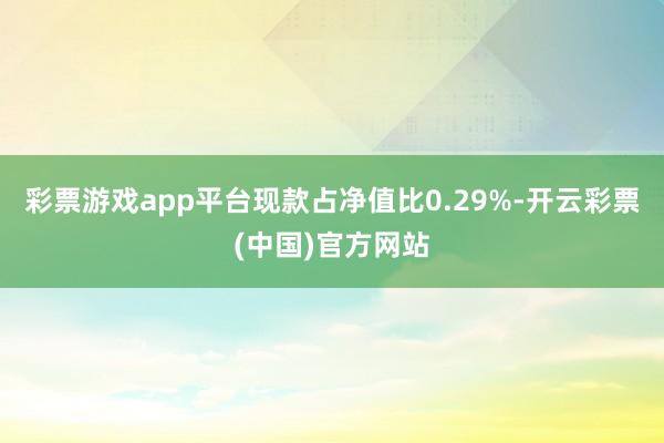 彩票游戏app平台现款占净值比0.29%-开云彩票(中国)官方网站