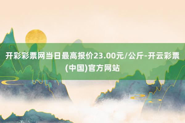 开彩彩票网当日最高报价23.00元/公斤-开云彩票(中国)官方网站