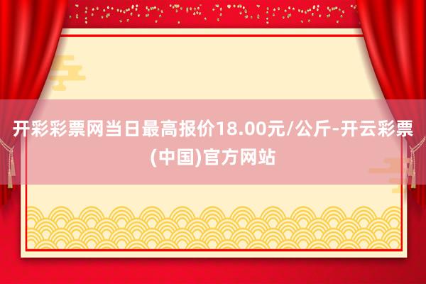 开彩彩票网当日最高报价18.00元/公斤-开云彩票(中国)官方网站