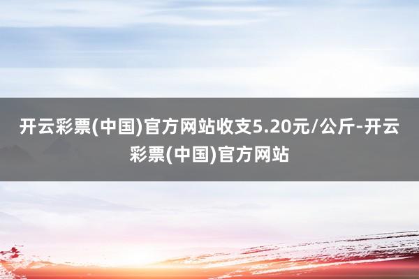 开云彩票(中国)官方网站收支5.20元/公斤-开云彩票(中国)官方网站