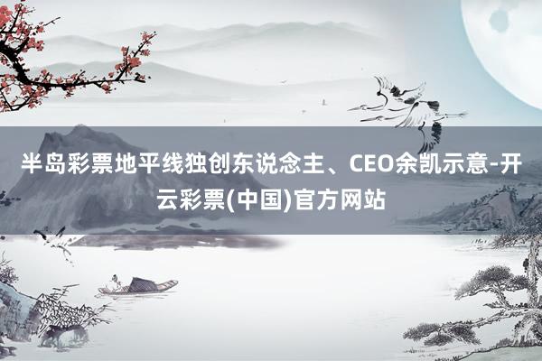 半岛彩票地平线独创东说念主、CEO余凯示意-开云彩票(中国)官方网站