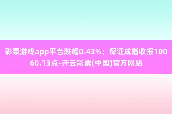 彩票游戏app平台跌幅0.43%；深证成指收报10060.13点-开云彩票(中国)官方网站