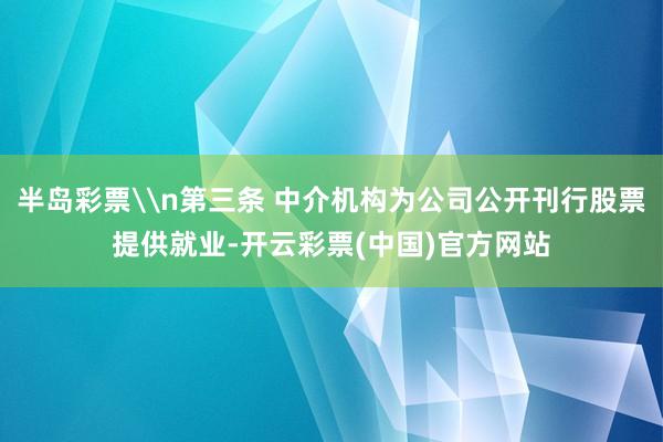 半岛彩票\n第三条 中介机构为公司公开刊行股票提供就业-开云彩票(中国)官方网站