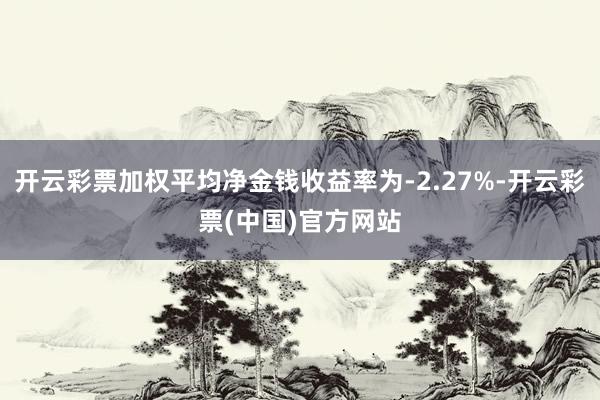 开云彩票加权平均净金钱收益率为-2.27%-开云彩票(中国)官方网站