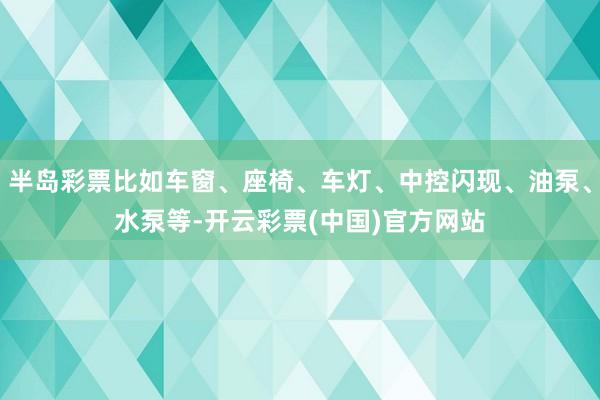 半岛彩票比如车窗、座椅、车灯、中控闪现、油泵、水泵等-开云彩票(中国)官方网站