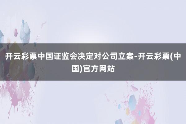 开云彩票中国证监会决定对公司立案-开云彩票(中国)官方网站