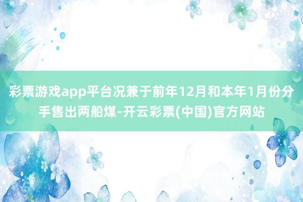 彩票游戏app平台况兼于前年12月和本年1月份分手售出两船煤-开云彩票(中国)官方网站