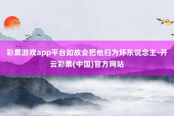 彩票游戏app平台如故会把他归为坏东说念主-开云彩票(中国)官方网站