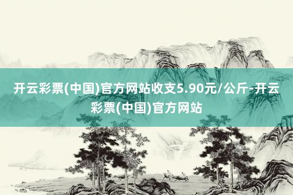 开云彩票(中国)官方网站收支5.90元/公斤-开云彩票(中国)官方网站