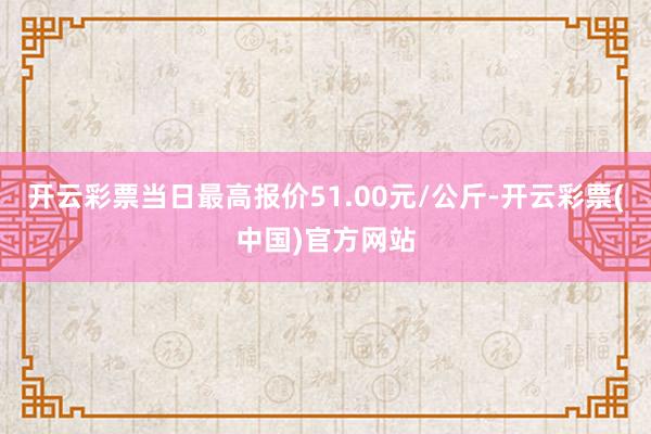 开云彩票当日最高报价51.00元/公斤-开云彩票(中国)官方网站