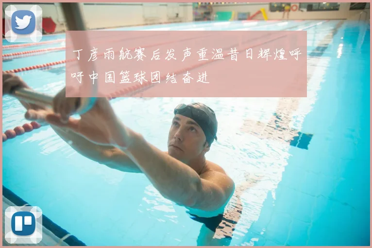 丁彦雨航赛后发声重温昔日辉煌呼吁中国篮球团结奋进