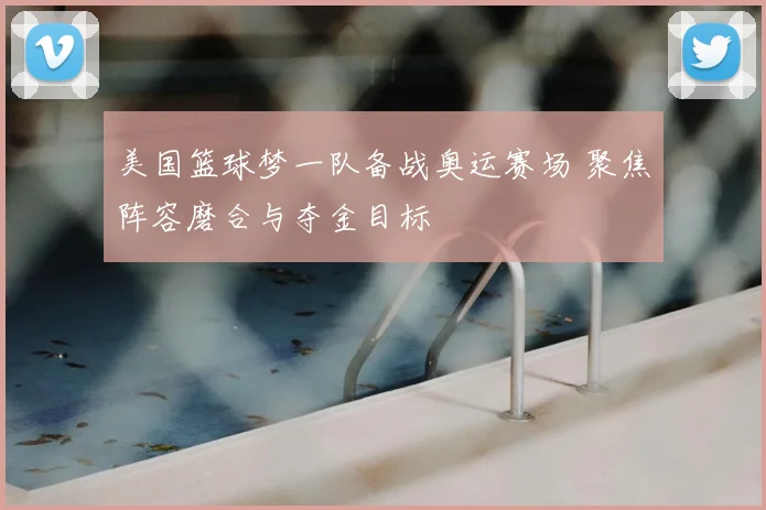 美国篮球梦一队备战奥运赛场 聚焦阵容磨合与夺金目标