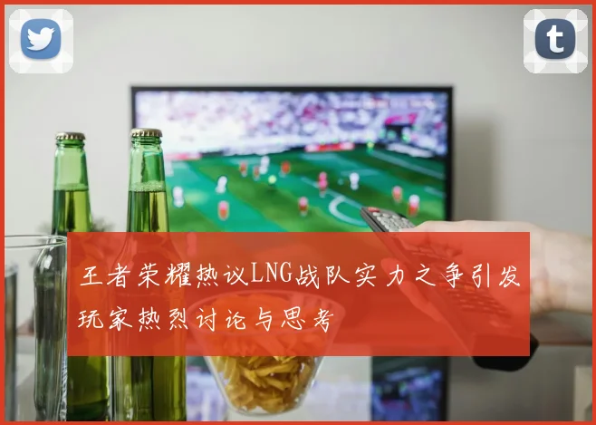 王者荣耀热议LNG战队实力之争引发玩家热烈讨论与思考