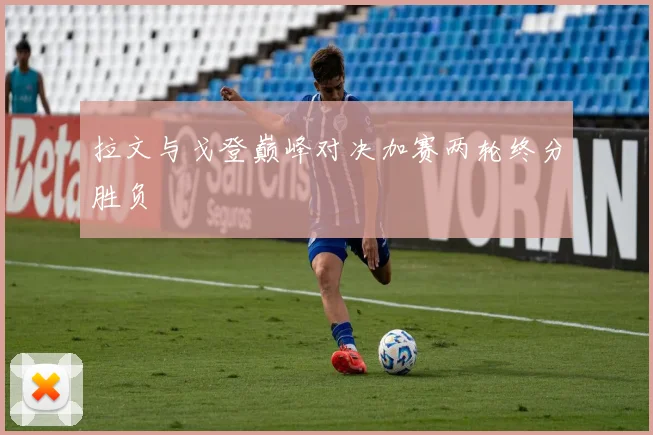 拉文与戈登巅峰对决加赛两轮终分胜负
