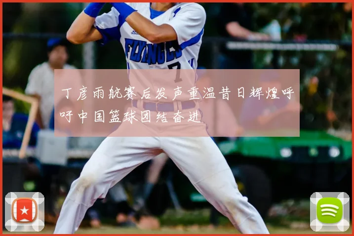 丁彦雨航赛后发声重温昔日辉煌呼吁中国篮球团结奋进