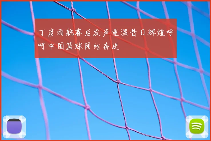 丁彦雨航赛后发声重温昔日辉煌呼吁中国篮球团结奋进