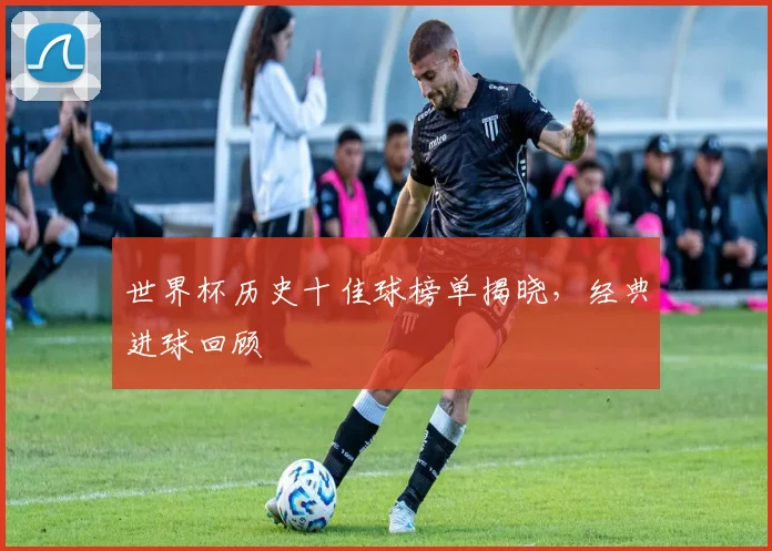 世界杯历史十佳球榜单揭晓，经典进球回顾