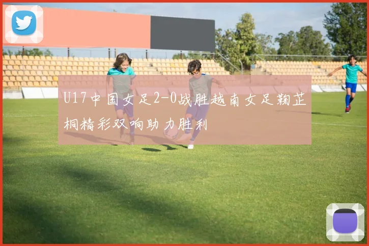 U17中国女足2-0战胜越南女足鞠芷桐精彩双响助力胜利