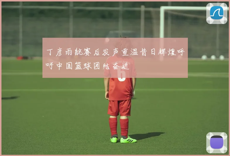 丁彦雨航赛后发声重温昔日辉煌呼吁中国篮球团结奋进