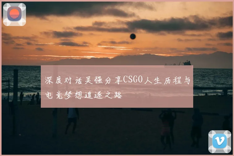 深度对话吴强分享CSGO人生历程与电竞梦想追逐之路