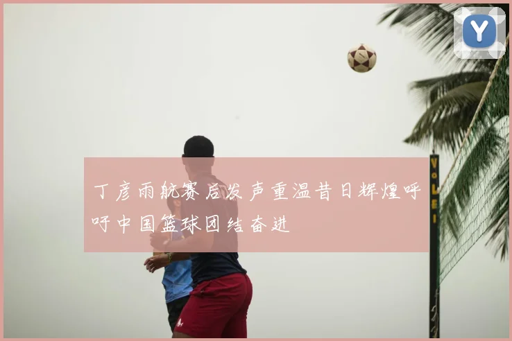 丁彦雨航赛后发声重温昔日辉煌呼吁中国篮球团结奋进