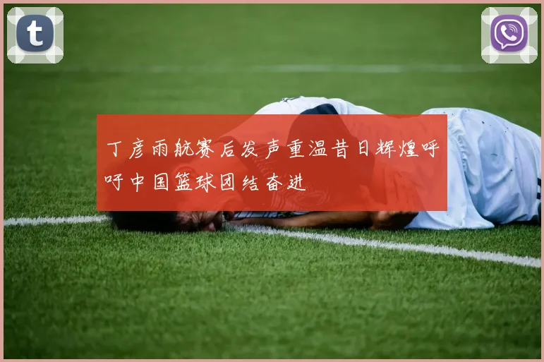 丁彦雨航赛后发声重温昔日辉煌呼吁中国篮球团结奋进