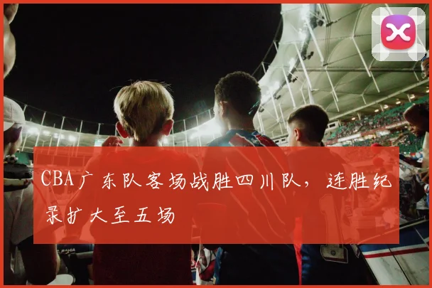 CBA广东队客场战胜四川队,连胜纪录扩大至五场