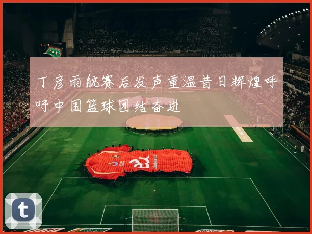 丁彦雨航赛后发声重温昔日辉煌呼吁中国篮球团结奋进