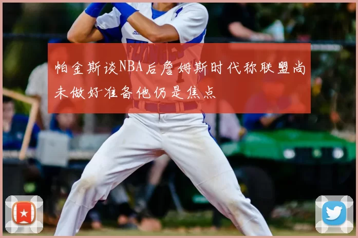 帕金斯谈NBA后詹姆斯时代称联盟尚未做好准备他仍是焦点