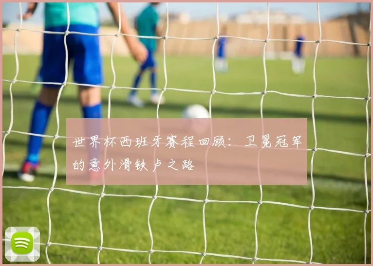 世界杯西班牙赛程回顾:卫冕冠军的意外滑铁卢之路